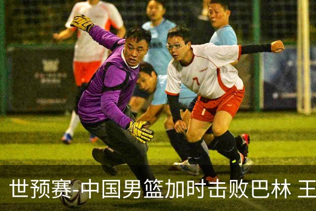 世预赛-中国男篮加时击败巴林 王哲林27分14板