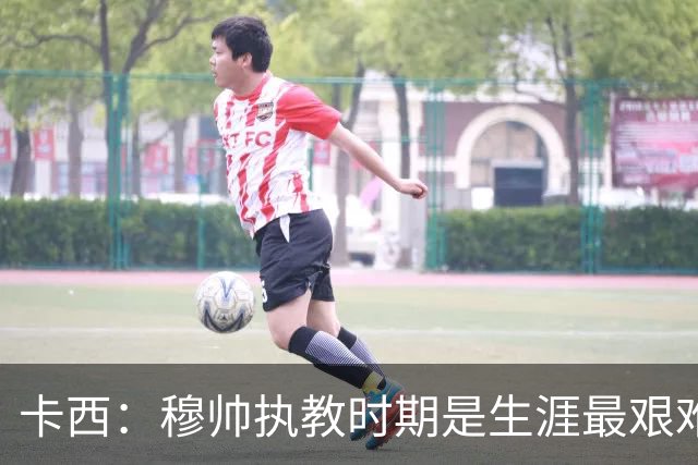 卡西：穆帅执教时期是生涯最艰难时光，如今回头看我和他都放下了