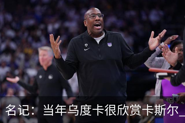 名记：当年乌度卡很欣赏卡斯尔 但后者不想去火箭&更希望搭档文班