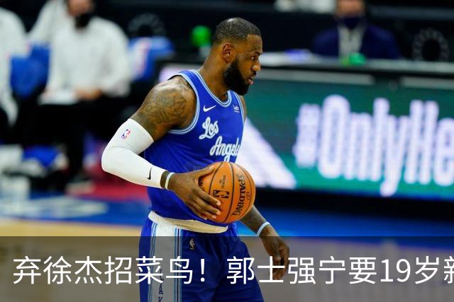 弃徐杰招菜鸟！郭士强宁要19岁新秀也不要CBA全明星票王！跟广东男篮有仇？