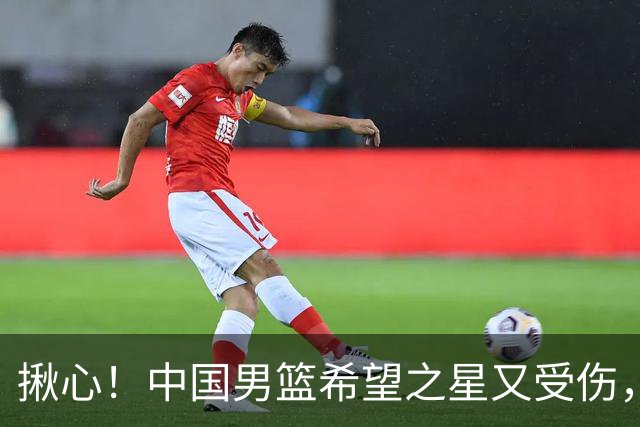 揪心！中国男篮希望之星又受伤，常年伤病缠身，一赛季只打19场球