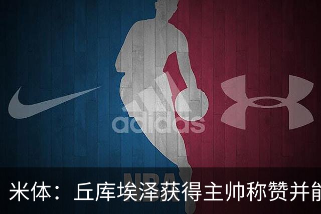 米体：丘库埃泽获得主帅称赞并能踢多个位置，恩昆库希望取代莱奥