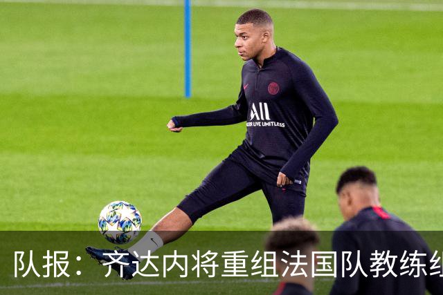 队报：齐达内将重组法国队教练组，德尚团队无人留任