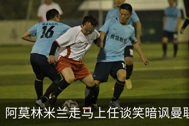 阿莫林米兰走马上任谈笑暗讽曼联，下月倒戈老东家！拉爵怒省1000万