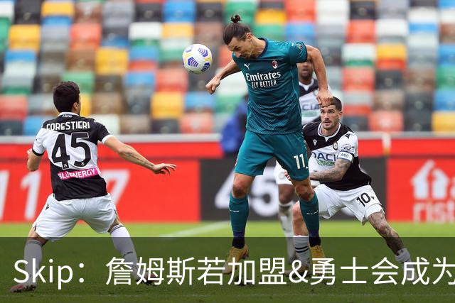 Skip：詹姆斯若加盟&勇士会成为最老球队 珍妮的体面声明只是客套